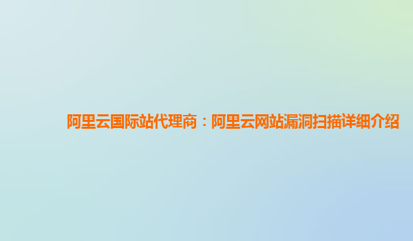 阿里云国际站代理商：阿里云网站漏洞扫描详细介绍
