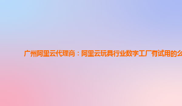 广州阿里云代理商：阿里云玩具行业数字工厂有试用的么