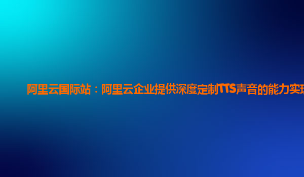 阿里云国际站：阿里云企业提供深度定制TTS声音的能力实现