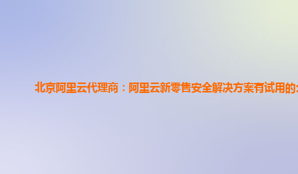 北京阿里云代理商：阿里云新零售安全解决方案有试用的么