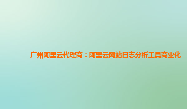 广州阿里云代理商：阿里云网站日志分析工具商业化