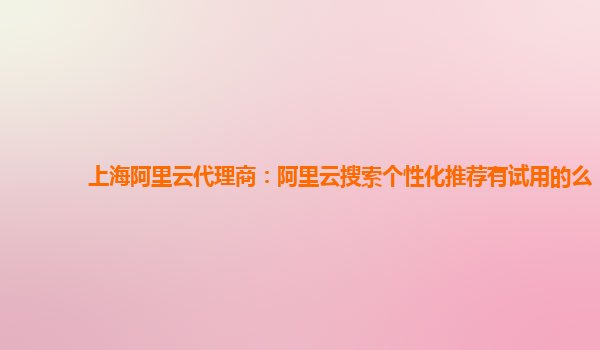 上海阿里云代理商：阿里云搜索个性化推荐有试用的么