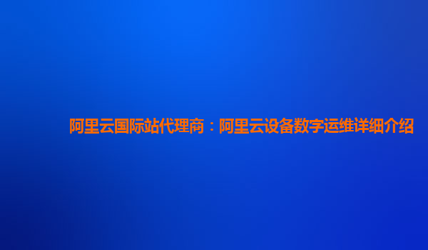 阿里云国际站代理商：阿里云设备数字运维详细介绍