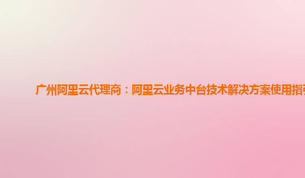 广州阿里云代理商：阿里云业务中台技术解决方案使用指引