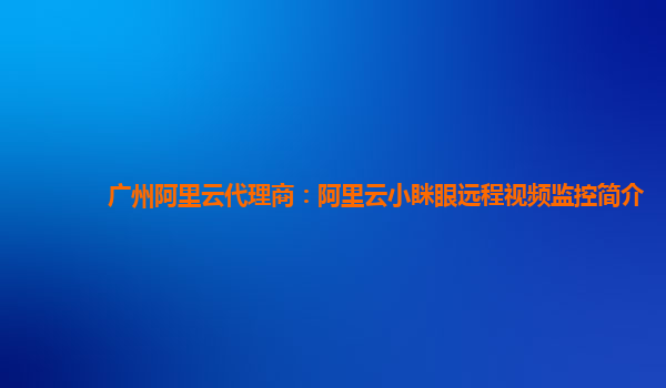 广州阿里云代理商：阿里云小眯眼远程视频监控简介