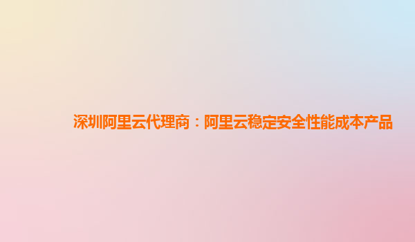 深圳阿里云代理商：阿里云稳定安全性能成本产品
