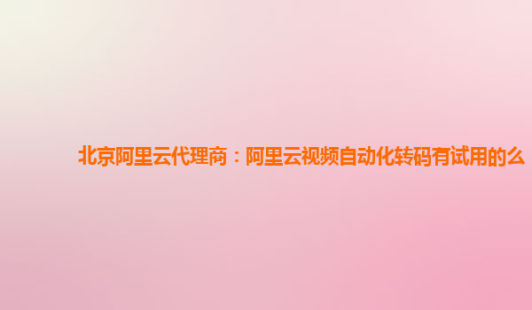 北京阿里云代理商：阿里云视频自动化转码有试用的么