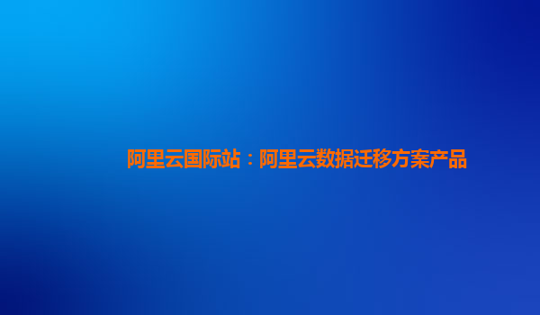 阿里云国际站：阿里云数据迁移方案产品