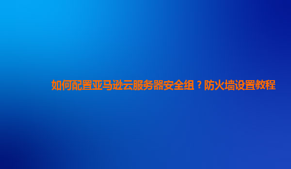 如何配置亚马逊云服务器安全组？防火墙设置教程