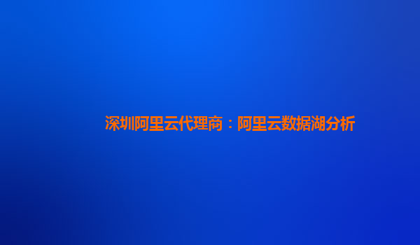 深圳阿里云代理商：阿里云数据湖分析