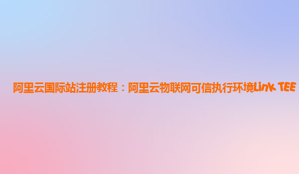 阿里云国际站注册教程：阿里云物联网可信执行环境Link TEE