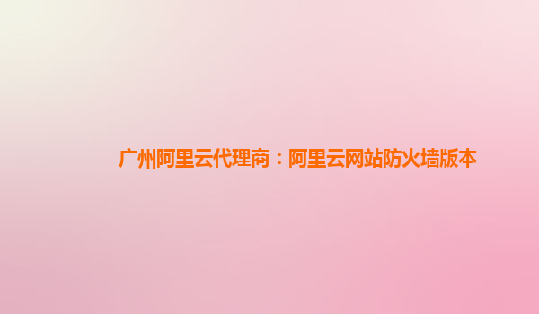 广州阿里云代理商：阿里云网站防火墙版本