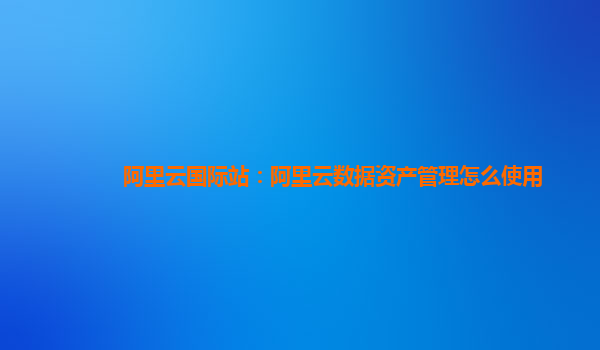阿里云国际站：阿里云数据资产管理怎么使用