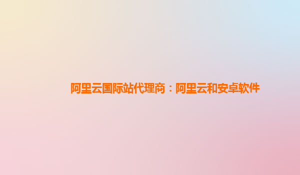 阿里云国际站代理商：阿里云和安卓软件