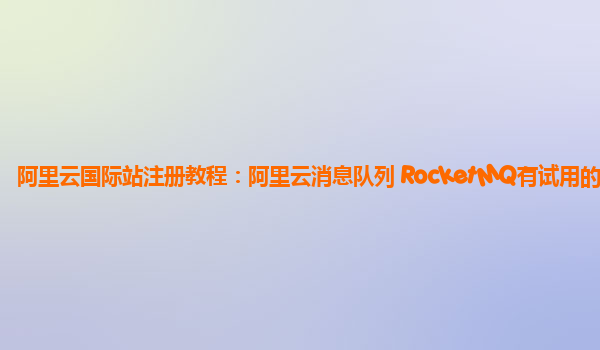阿里云国际站注册教程：阿里云消息队列 RocketMQ有试用的么