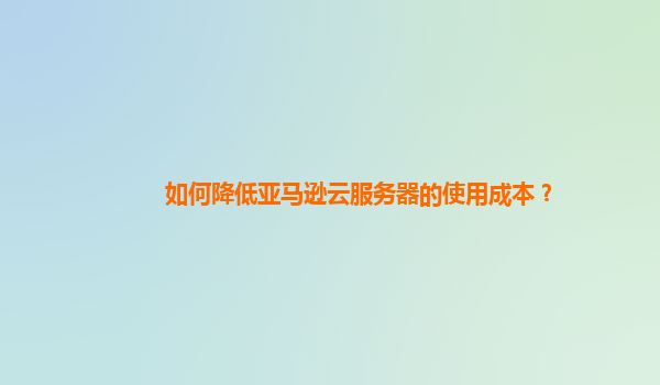如何降低亚马逊云服务器的使用成本？