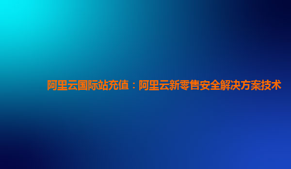 阿里云国际站充值：阿里云新零售安全解决方案技术