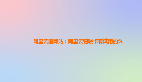 阿里云国际站：阿里云物联卡有试用的么