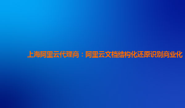 上海阿里云代理商：阿里云文档结构化还原识别商业化