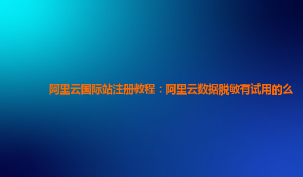 阿里云国际站注册教程：阿里云数据脱敏有试用的么