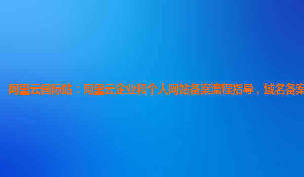 阿里云国际站：阿里云企业和个人网站备案流程指导，域名备案服务产品