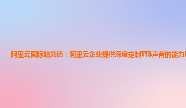 阿里云国际站充值：阿里云企业提供深度定制TTS声音的能力版本