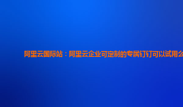 阿里云国际站：阿里云企业可定制的专属钉钉可以试用么