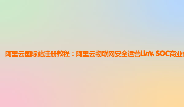 阿里云国际站注册教程：阿里云物联网安全运营Link SOC商业化