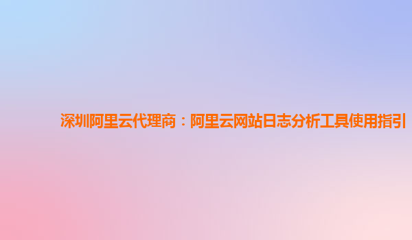 深圳阿里云代理商：阿里云网站日志分析工具使用指引