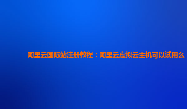 阿里云国际站注册教程：阿里云虚拟云主机可以试用么