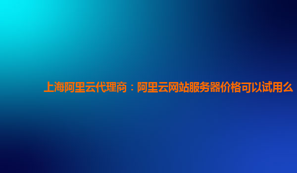 上海阿里云代理商：阿里云网站服务器价格可以试用么