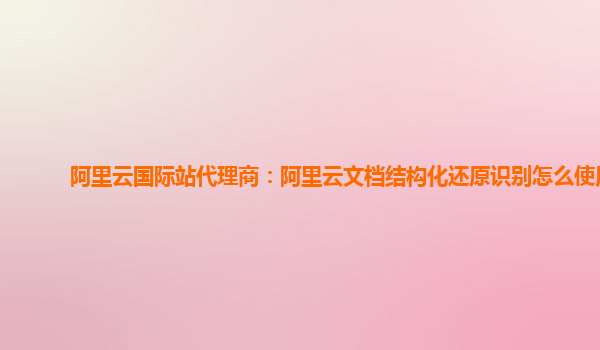 阿里云国际站代理商：阿里云文档结构化还原识别怎么使用