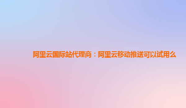 阿里云国际站代理商：阿里云移动推送可以试用么