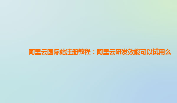 阿里云国际站注册教程：阿里云研发效能可以试用么