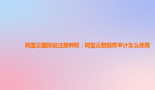 阿里云国际站注册教程：阿里云数据库审计怎么使用