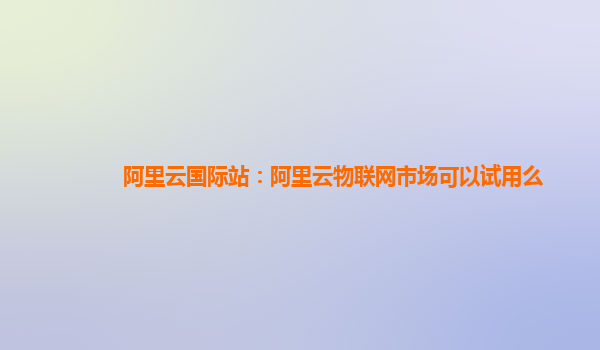 阿里云国际站：阿里云物联网市场可以试用么