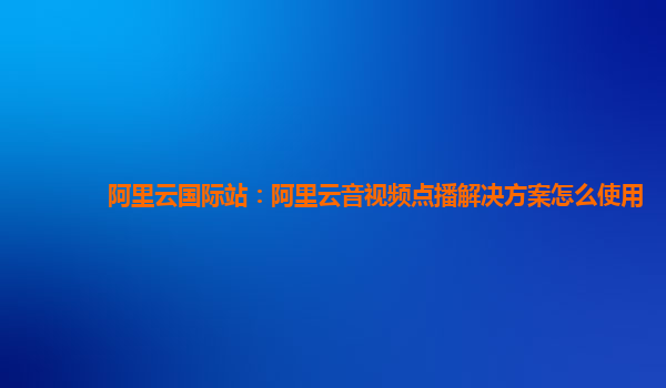 阿里云国际站：阿里云音视频点播解决方案怎么使用