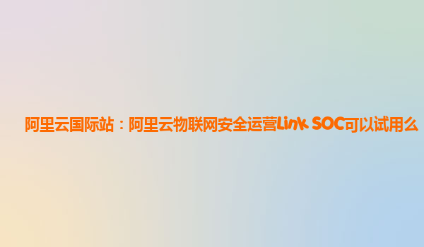 阿里云国际站：阿里云物联网安全运营Link SOC可以试用么