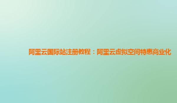 阿里云国际站注册教程：阿里云虚拟空间特惠商业化