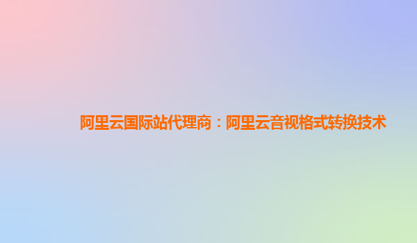 阿里云国际站代理商：阿里云音视格式转换技术