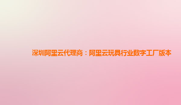 深圳阿里云代理商：阿里云玩具行业数字工厂版本