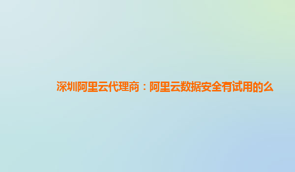 深圳阿里云代理商：阿里云数据安全有试用的么
