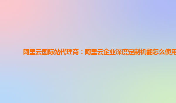 阿里云国际站代理商：阿里云企业深度定制机翻怎么使用