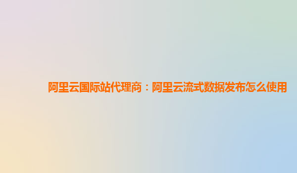 阿里云国际站代理商：阿里云流式数据发布怎么使用