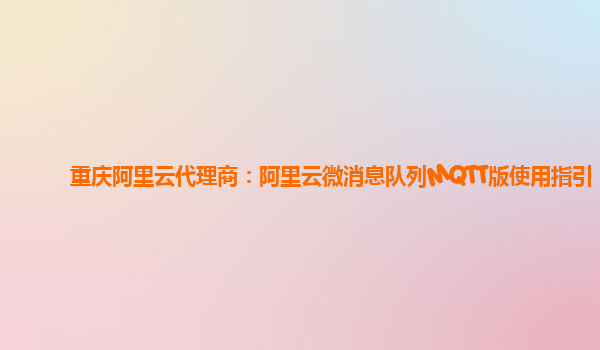 重庆阿里云代理商：阿里云微消息队列MQTT版使用指引
