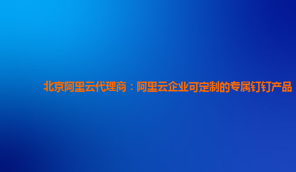 北京阿里云代理商：阿里云企业可定制的专属钉钉产品