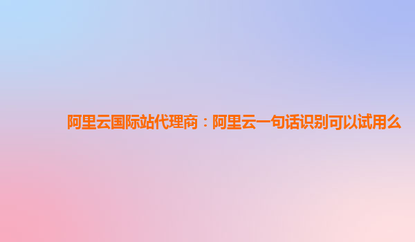 阿里云国际站代理商：阿里云一句话识别可以试用么