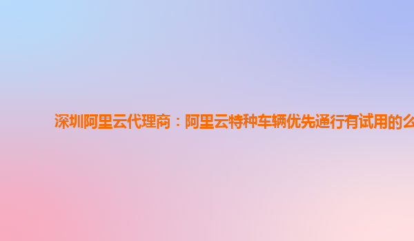 深圳阿里云代理商：阿里云特种车辆优先通行有试用的么