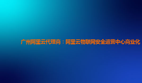 广州阿里云代理商：阿里云物联网安全运营中心商业化