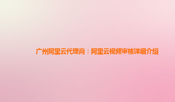 广州阿里云代理商：阿里云视频审核详细介绍